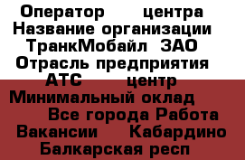 Оператор Call-центра › Название организации ­ ТранкМобайл, ЗАО › Отрасль предприятия ­ АТС, call-центр › Минимальный оклад ­ 30 000 - Все города Работа » Вакансии   . Кабардино-Балкарская респ.